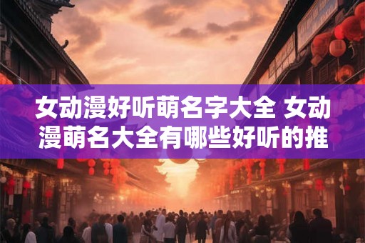 女动漫好听萌名字大全 女动漫萌名大全有哪些好听的推荐 女动漫好听萌名字大全 女动漫萌名大全有哪些好听的推荐
