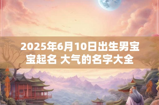 2025年6月10日出生男宝宝起名 大气的名字大全 2025年6月10日出生男宝宝起名 大气的名字大全