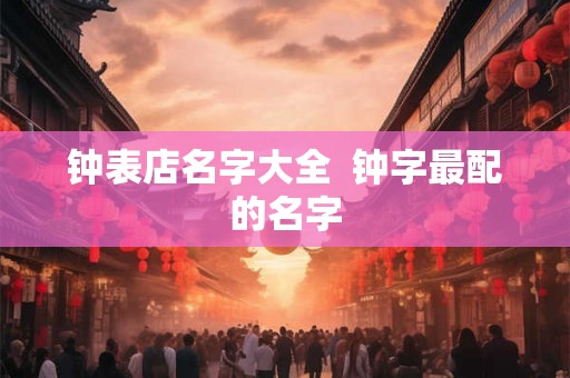 钟表店名字大全 钟字最配的名字 钟表店名字大全 钟字最配的名字