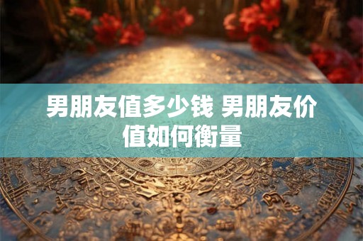 男朋友值多少钱 男朋友价值如何衡量 男朋友值多少钱 男朋友价值如何衡量