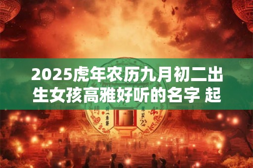 2025虎年农历九月初二出生女孩高雅好听的名字 起名最佳字 2025虎年农历九月初二出生女孩高雅好听的名字 起名最佳字