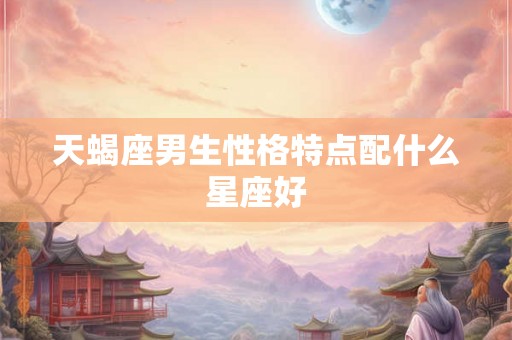 天蝎座男生性格特点配什么星座好 天蝎座男生性格特点配什么星座好