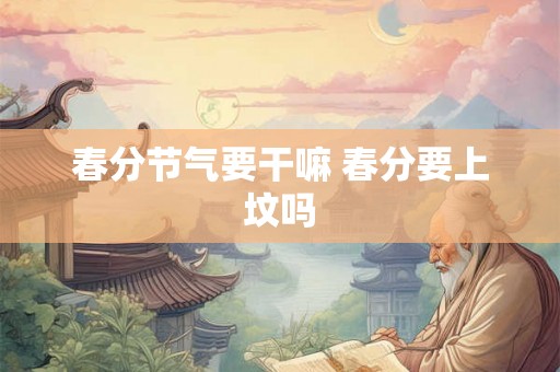 春分节气要干嘛 春分要上坟吗 春分节气要干嘛 春分要上坟吗