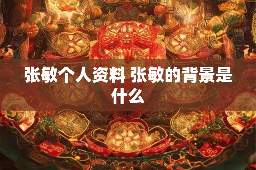 张敏个人资料 张敏的背景是什么 张敏个人资料 张敏的背景是什么