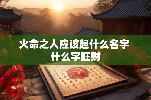 火命之人应该起什么名字 什么字旺财 火命之人应该起什么名字 什么字旺财