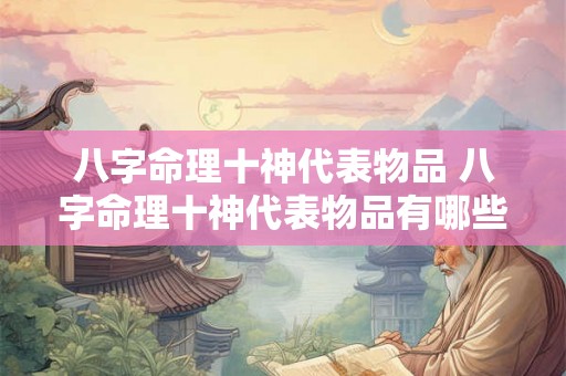 八字命理十神代表物品 八字命理十神代表物品有哪些 八字命理十神代表物品 八字命理十神代表物品有哪些
