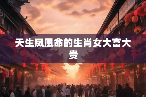 天生凤凰命的生肖女大富大贵 天生凤凰命的生肖女大富大贵