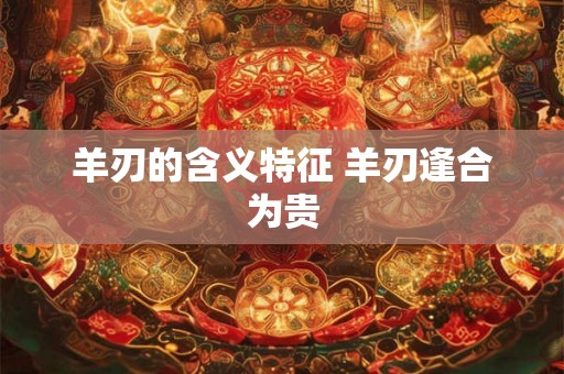 羊刃的含义特征 羊刃逢合为贵 羊刃的含义特征 羊刃逢合为贵