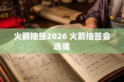 火箭抽签2026 火箭抽签会选谁 火箭抽签2026 火箭抽签会选谁