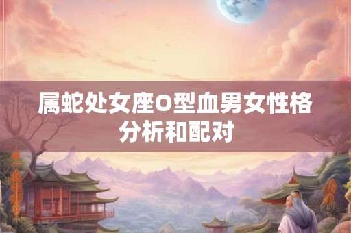 属蛇处女座O型血男女性格分析和配对 属蛇处女座O型血男女性格分析和配对
