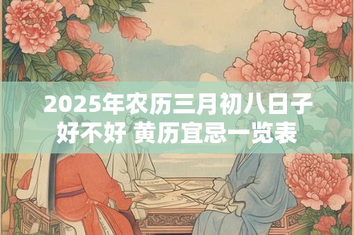 2025年农历三月初八日子好不好 黄历宜忌一览表 2025年农历三月初八日子好不好 黄历宜忌一览表
