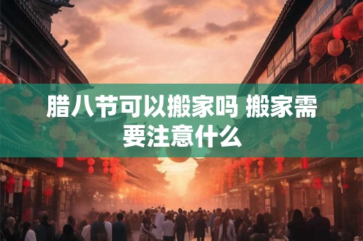 腊八节可以搬家吗 搬家需要注意什么 腊八节可以搬家吗 搬家需要注意什么