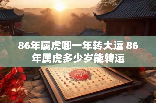 86年属虎哪一年转大运 86年属虎多少岁能转运 86年属虎哪一年转大运 86年属虎多少岁能转运