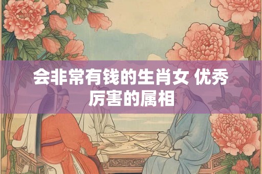 会非常有钱的生肖女 优秀厉害的属相 会非常有钱的生肖女 优秀厉害的属相