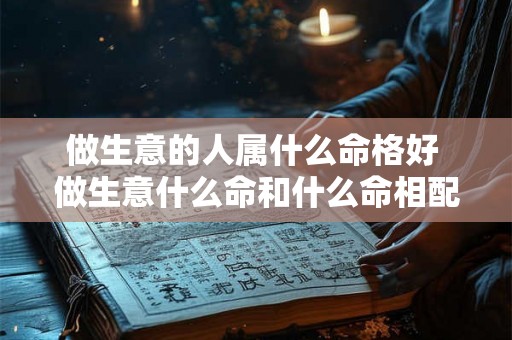 做生意的人属什么命格好 做生意什么命和什么命相配表