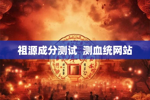 祖源成分测试 测血统网站 祖源成分测试 测血统网站