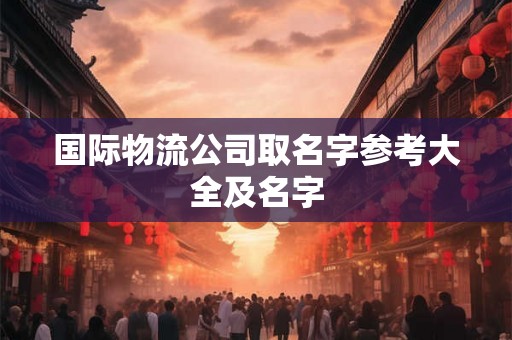 国际物流公司取名字参考大全及名字 国际物流公司取名字参考大全及名字