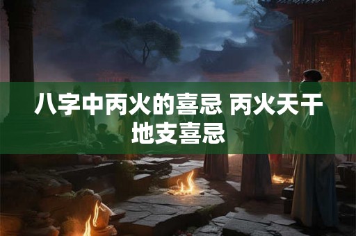 八字中丙火的喜忌 丙火天干地支喜忌