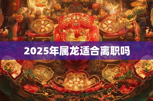 2025年属龙适合离职吗 2025年属龙适合离职吗