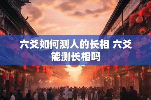 六爻如何测人的长相 六爻能测长相吗 六爻如何测人的长相 六爻能测长相吗