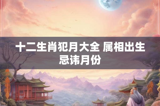 十二生肖犯月大全 属相出生忌讳月份 十二生肖犯月大全 属相出生忌讳月份