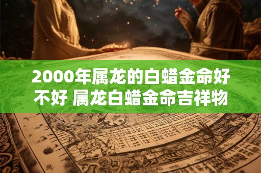 2000年属龙的白蜡金命好不好 属龙白蜡金命吉祥物 2000年属龙的白蜡金命好不好 属龙白蜡金命吉祥物