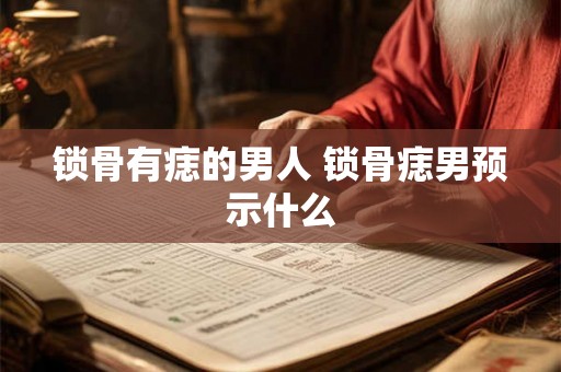 锁骨有痣的男人 锁骨痣男预示什么 锁骨有痣的男人 锁骨痣男预示什么