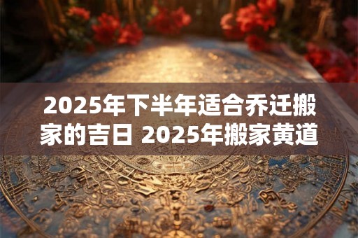 2025年下半年适合乔迁搬家的吉日 2025年搬家黄道吉日 2025年下半年适合乔迁搬家的吉日 2025年搬家黄道吉日
