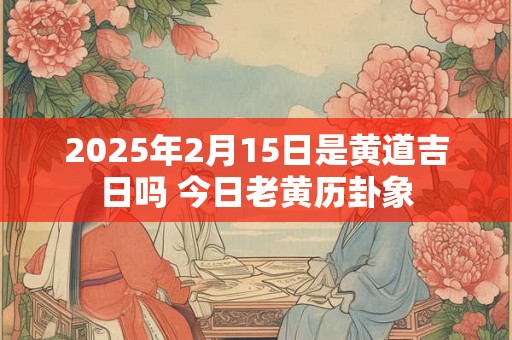 2025年2月15日是黄道吉日吗 今日老黄历卦象