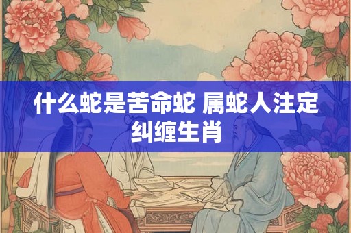 什么蛇是苦命蛇 属蛇人注定纠缠生肖 什么蛇是苦命蛇 属蛇人注定纠缠生肖