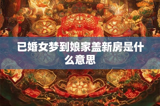 已婚女梦到娘家盖新房是什么意思 已婚女梦到娘家盖新房是什么意思