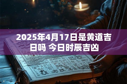 2025年4月17日是黄道吉日吗 今日时辰吉凶 2025年4月17日是黄道吉日吗 今日时辰吉凶