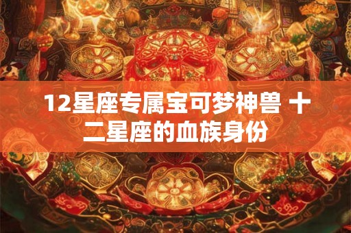 12星座专属宝可梦神兽 十二星座的血族身份 12星座专属宝可梦神兽 十二星座的血族身份