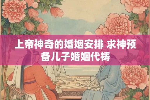 上帝神奇的婚姻安排 求神预备儿子婚姻代祷 上帝神奇的婚姻安排 求神预备儿子婚姻代祷
