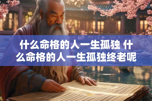 什么命格的人一生孤独 什么命格的人一生孤独终老呢 什么命格的人一生孤独 什么命格的人一生孤独终老呢