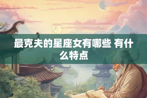 最克夫的星座女有哪些 有什么特点 最克夫的星座女有哪些 有什么特点