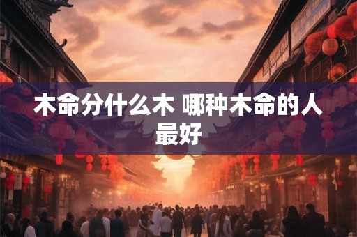 木命分什么木 哪种木命的人最好 木命分什么木 哪种木命的人最好