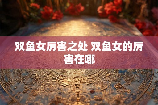 双鱼女厉害之处 双鱼女的厉害在哪 双鱼女厉害之处 双鱼女的厉害在哪