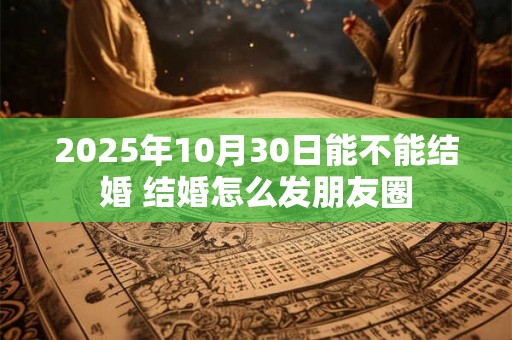 2025年10月30日能不能结婚 结婚怎么发朋友圈 2025年10月30日能不能结婚 结婚怎么发朋友圈
