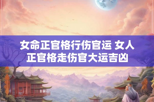 女命正官格行伤官运 女人正官格走伤官大运吉凶 女命正官格行伤官运 女人正官格走伤官大运吉凶