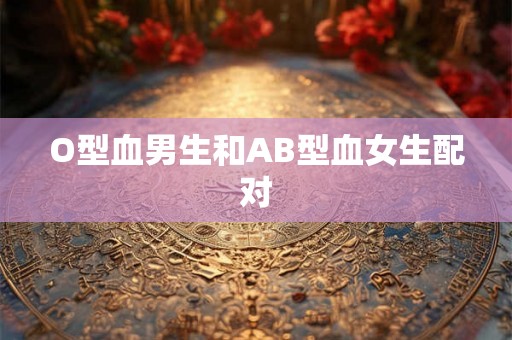 O型血男生和AB型血女生配对 O型血男生和AB型血女生配对