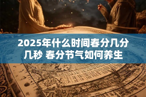 2025年什么时间春分几分几秒 春分节气如何养生 2025年什么时间春分几分几秒 春分节气如何养生