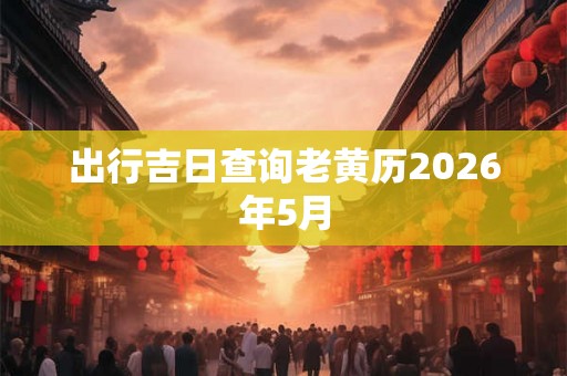 出行吉日查询老黄历2026年5月 出行吉日查询老黄历2026年5月