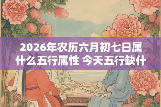 2026年农历六月初七日属什么五行属性 今天五行缺什么 2026年农历六月初七日属什么五行属性 今天五行缺什么