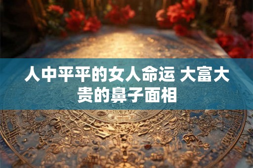 人中平平的女人命运 大富大贵的鼻子面相 人中平平的女人命运 大富大贵的鼻子面相