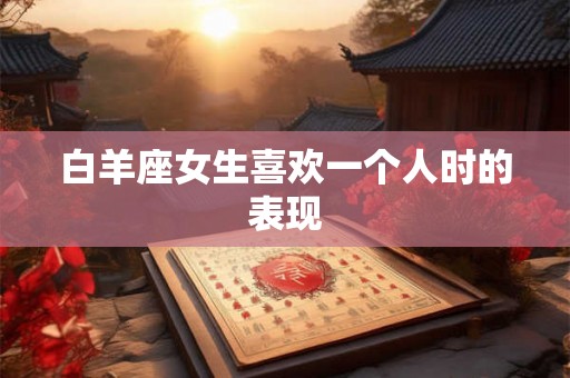 白羊座女生喜欢一个人时的表现 白羊座女生喜欢一个人时的表现