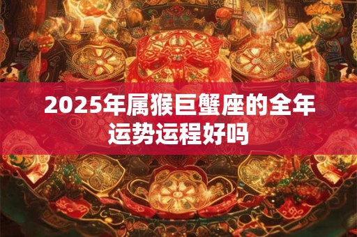 2025年属猴巨蟹座的全年运势运程好吗 2025年属猴巨蟹座的全年运势运程好吗