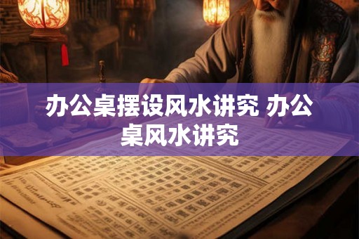 办公桌摆设风水讲究 办公桌风水讲究