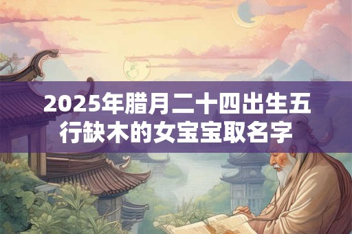 2025年腊月二十四出生五行缺木的女宝宝取名字 2025年腊月二十四出生五行缺木的女宝宝取名字