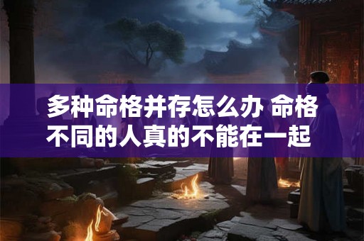 多种命格并存怎么办 命格不同的人真的不能在一起 多种命格并存怎么办 命格不同的人真的不能在一起